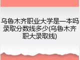 乌鲁木齐职业大学是一本吗录取分数线多少(乌鲁木齐职大录取线)