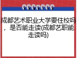 成都艺术职业大学要住校吗，是否能走读(成都艺职能走读吗)