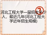 河北工程大学一届招收多少人，最近几年(河北工程大学近年招生规模)