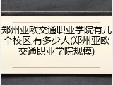 郑州亚欧交通职业学院有几个校区,有多少人(郑州亚欧交通职业学院规模)