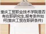 重庆工贸职业技术学院是否有在职研究生,报考条件如何(重庆工贸在职研条件)