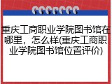 重庆工商职业学院图书馆在哪里，怎么样(重庆工商职业学院图书馆位置评价)