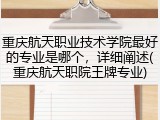 重庆航天职业技术学院最好的专业是哪个，详细阐述(重庆航天职院王牌专业)
