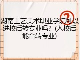 湖南工艺美术职业学院可以进校后转专业吗？(入校后能否转专业)
