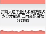 云南交通职业技术学院要多少分才能进(云南交职录取分数线)