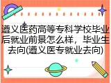 遵义医药高等专科学校毕业后就业前景怎么样，毕业生去向(遵义医专就业去向)