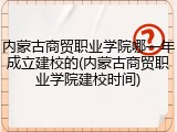 内蒙古商贸职业学院哪一年成立建校的(内蒙古商贸职业学院建校时间)