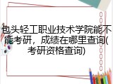 包头轻工职业技术学院能不能考研，成绩在哪里查询(考研资格查询)