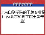 北京印刷学院的王牌专业是什么(北京印刷学院王牌专业)