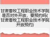 甘肃畜牧工程职业技术学院是否对外开放，要预约吗(甘肃畜牧工程职业技术学院开放预约)