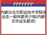 内蒙古北方职业技术学院毕业生一般年薪多少钱(内蒙古毕业生薪资)