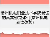 常州机电职业技术学院就读的真实感觉如何(常州机电就读体验)