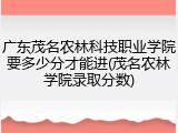 广东茂名农林科技职业学院要多少分才能进(茂名农林学院录取分数)