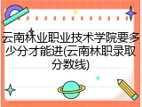 云南林业职业技术学院要多少分才能进(云南林职录取分数线)