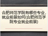 合肥师范学院有哪些专业，就业前景如何(合肥师范学院专业就业前景)