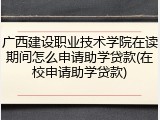 广西建设职业技术学院在读期间怎么申请助学贷款(在校申请助学贷款)
