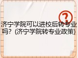 济宁学院可以进校后转专业吗？(济宁学院转专业政策)