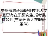兰州资源环境职业技术大学是否有在职研究生,报考条件如何(兰资环职大在职研条件)