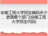 安徽工程大学招生编码多少，隶属哪个部门(安徽工程大学招生代码)