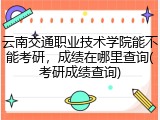 云南交通职业技术学院能不能考研，成绩在哪里查询(考研成绩查询)