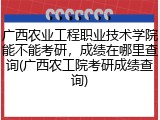 广西农业工程职业技术学院能不能考研，成绩在哪里查询(广西农工院考研成绩查询)