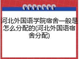河北外国语学院宿舍一般是怎么分配的(河北外国语宿舍分配)
