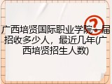 广西培贤国际职业学院一届招收多少人，最近几年(广西培贤招生人数)