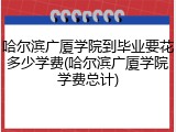 哈尔滨广厦学院到毕业要花多少学费(哈尔滨广厦学院学费总计)