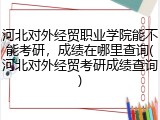 河北对外经贸职业学院能不能考研，成绩在哪里查询(河北对外经贸考研成绩查询)
