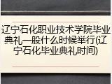 辽宁石化职业技术学院毕业典礼一般什么时候举行(辽宁石化毕业典礼时间)