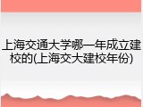 上海交通大学哪一年成立建校的(上海交大建校年份)
