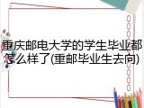 重庆邮电大学的学生毕业都怎么样了(重邮毕业生去向)