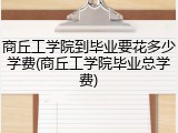 商丘工学院到毕业要花多少学费(商丘工学院毕业总学费)