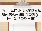 重庆青年职业技术学院在读期间怎么申请助学贷款(在校生助学贷款申请)