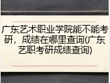 广东艺术职业学院能不能考研，成绩在哪里查询(广东艺职考研成绩查询)