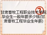 甘肃畜牧工程职业技术学院毕业生一般年薪多少钱(甘肃畜牧工程毕业生年薪)