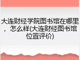 大连财经学院图书馆在哪里，怎么样(大连财经图书馆位置评价)