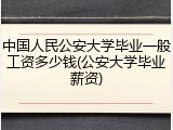 中国人民公安大学毕业一般工资多少钱(公安大学毕业薪资)
