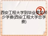 西安工程大学到毕业要花多少学费(西安工程大学总学费)
