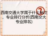 西南交通大学属于什么档次，专业排行分析(西南交大专业排名)