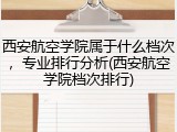 西安航空学院属于什么档次，专业排行分析(西安航空学院档次排行)