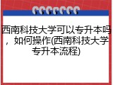 西南科技大学可以专升本吗，如何操作(西南科技大学专升本流程)