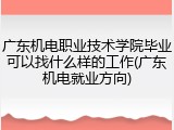 广东机电职业技术学院毕业可以找什么样的工作(广东机电就业方向)