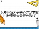 长春师范大学要多少分才能进(长春师大录取分数线)