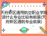 天府新区通用航空职业学院读什么专业比较有前景(天府新区通航专业前景)