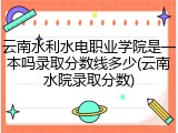 云南水利水电职业学院是一本吗录取分数线多少(云南水院录取分数)