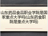 山东药品食品职业学院是国家重点大学吗(山东药食职院是重点大学吗)