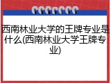 西南林业大学的王牌专业是什么(西南林业大学王牌专业)