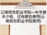 云南商务职业学院一年学费多少钱，还有哪些费用(云南商务职业学院费用)