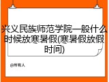 兴义民族师范学院一般什么时候放寒暑假(寒暑假放假时间)